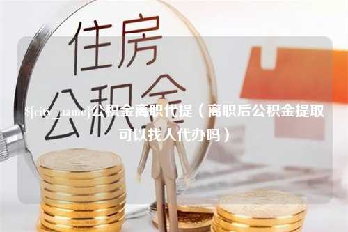 酒泉公积金离职代提（离职后公积金提取可以找人代办吗）